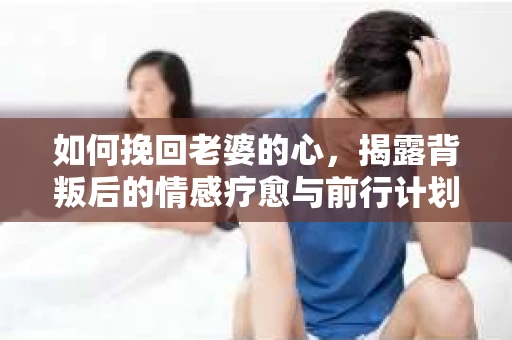 如何挽回老婆的心，揭露背叛后的情感疗愈与前行计划