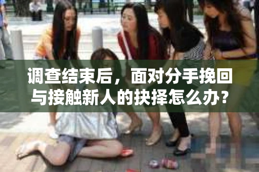 调查结束后，面对分手挽回与接触新人的抉择怎么办？