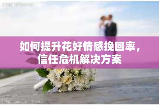 如何提升花好情感挽回率,信任危机解决方案 如何提升花好情感挽回率,信任危机解决方案