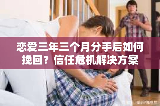 恋爱三年三个月分手后如何挽回？信任危机解决方案