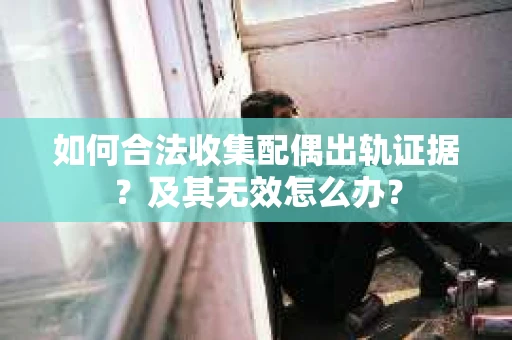如何合法收集配偶出轨证据？及其无效怎么办？