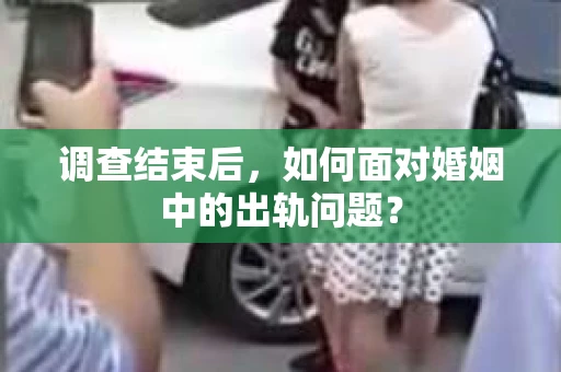 调查结束后，如何面对婚姻中的出轨问题？