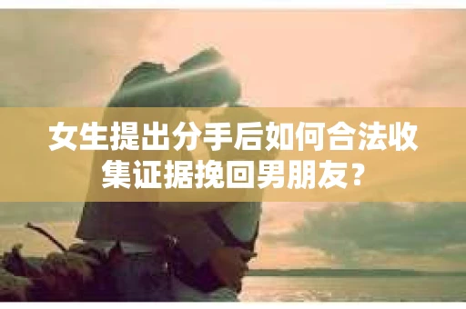 女生提出分手后如何合法收集证据挽回男朋友？