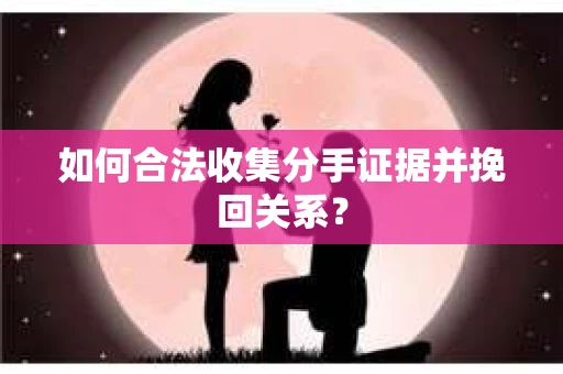 如何合法收集分手证据并挽回关系？