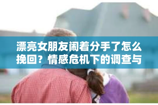 漂亮女朋友闹着分手了怎么挽回？情感危机下的调查与应对策略
