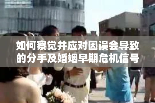如何察觉并应对因误会导致的分手及婚姻早期危机信号？