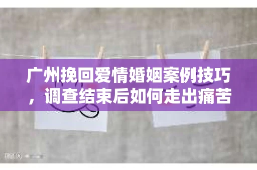 广州挽回爱情婚姻案例技巧，调查结束后如何走出痛苦并做出明智决策？