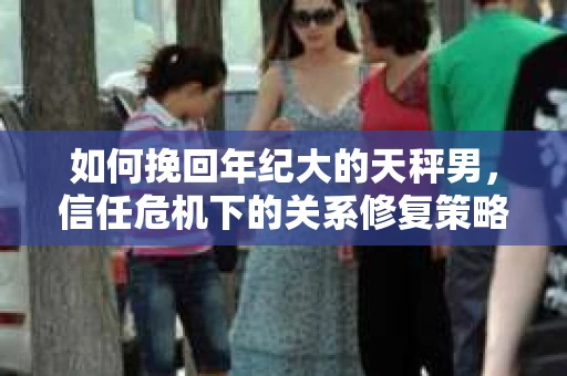 如何挽回年纪大的天秤男，信任危机下的关系修复策略