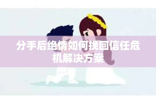 分手后绝情如何挽回信任危机解决方案