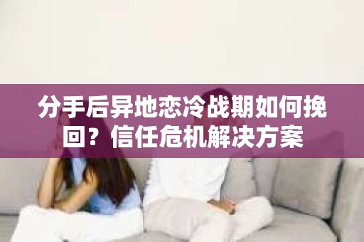 分手后异地恋冷战期如何挽回？信任危机解决方案