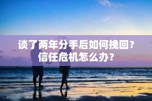 谈了两年分手后如何挽回？信任危机怎么办？