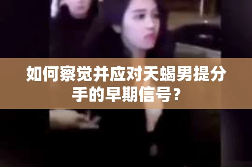 如何察觉并应对天蝎男提分手的早期信号？