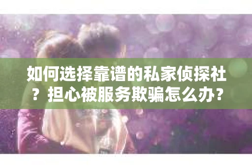 如何选择靠谱的私家侦探社？担心被服务欺骗怎么办？
