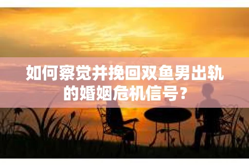如何察觉并挽回双鱼男出轨的婚姻危机信号？
