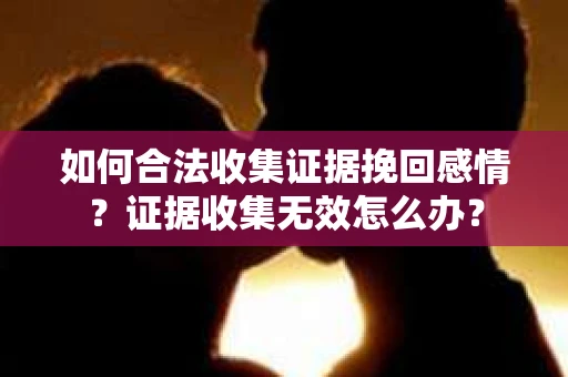 如何合法收集证据挽回感情？证据收集无效怎么办？
