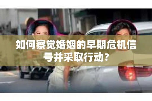 如何察觉婚姻的早期危机信号并采取行动？