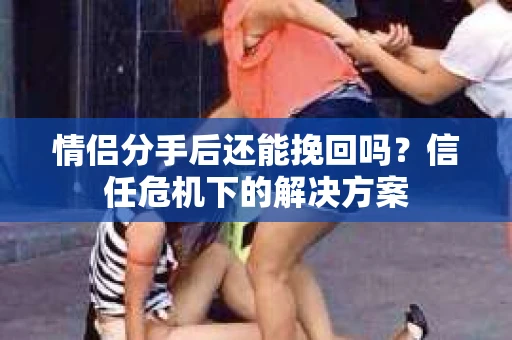 情侣分手后还能挽回吗？信任危机下的解决方案