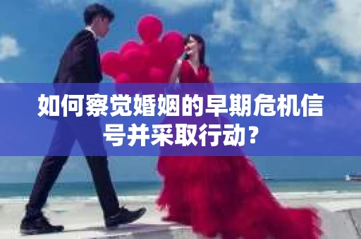 如何察觉婚姻的早期危机信号并采取行动？