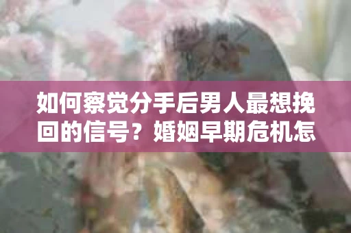 如何察觉分手后男人最想挽回的信号？婚姻早期危机怎么办？