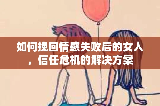 如何挽回情感失败后的女人，信任危机的解决方案