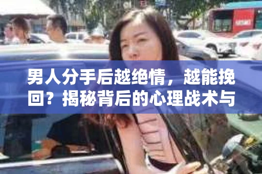 男人分手后越绝情，越能挽回？揭秘背后的心理战术与实际操作