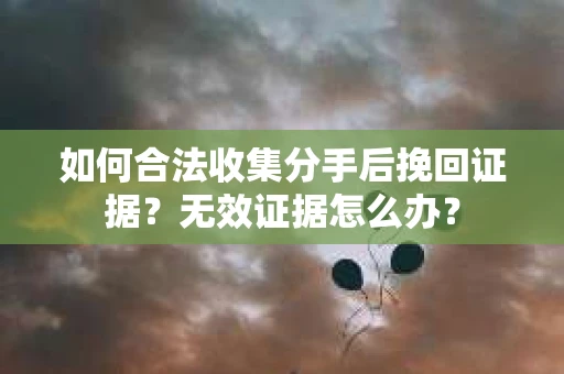 如何合法收集分手后挽回证据？无效证据怎么办？