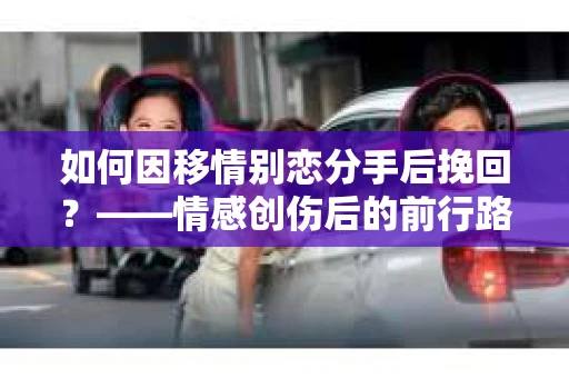 如何因移情别恋分手后挽回？——情感创伤后的前行路线图