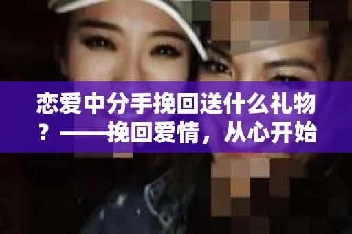 恋爱中分手挽回送什么礼物？——挽回爱情，从心开始