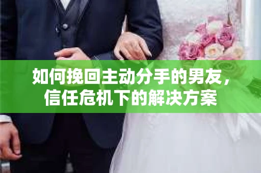 如何挽回主动分手的男友，信任危机下的解决方案