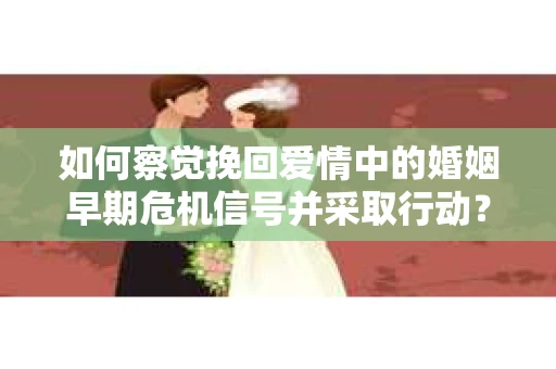 如何察觉挽回爱情中的婚姻早期危机信号并采取行动？
