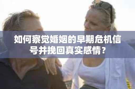 如何察觉婚姻的早期危机信号并挽回真实感情？