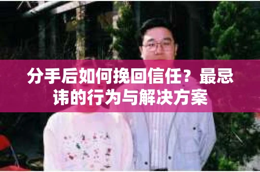 分手后如何挽回信任？最忌讳的行为与解决方案