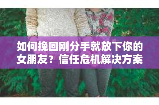如何挽回刚分手就放下你的女朋友？信任危机解决方案