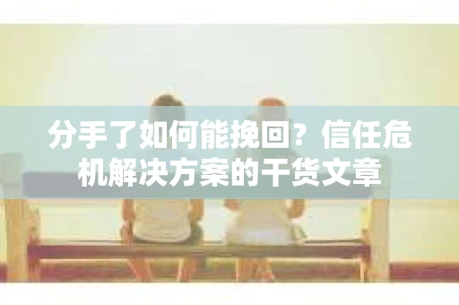 分手了如何能挽回？信任危机解决方案的干货文章