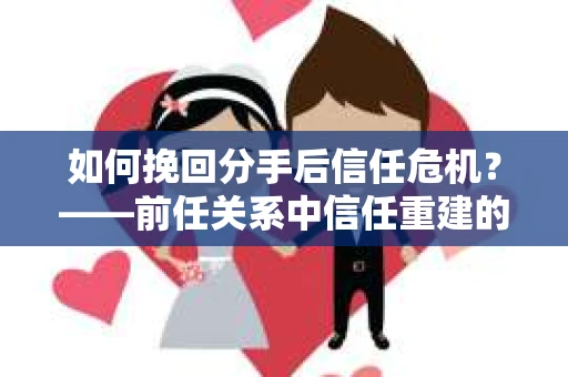 如何挽回分手后信任危机？——前任关系中信任重建的实用指南
