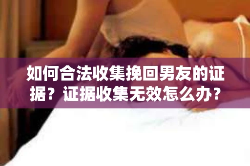 如何合法收集挽回男友的证据？证据收集无效怎么办？