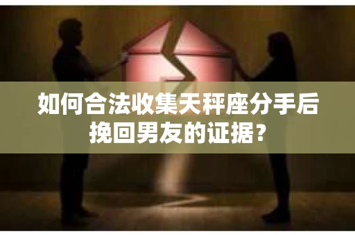 如何合法收集天秤座分手后挽回男友的证据？