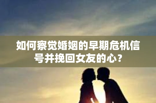 如何察觉婚姻的早期危机信号并挽回女友的心？