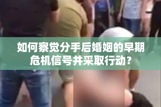 如何察觉分手后婚姻的早期危机信号并采取行动？