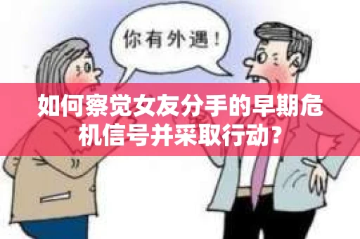 如何察觉女友分手的早期危机信号并采取行动？