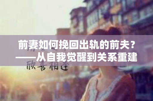 前妻如何挽回出轨的前夫？——从自我觉醒到关系重建的全面指南
