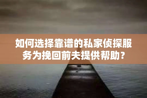 如何选择靠谱的私家侦探服务为挽回前夫提供帮助？