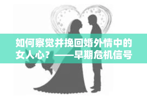 如何察觉并挽回婚外情中的女人心？——早期危机信号与干预策略