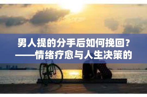 男人提的分手后如何挽回？——情绪疗愈与人生决策的干货指南