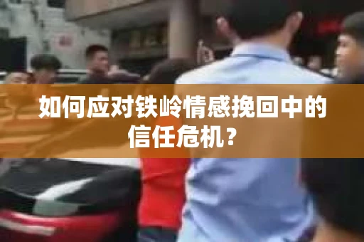 如何应对铁岭情感挽回中的信任危机？
