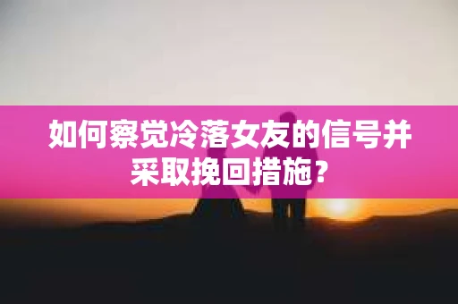 如何察觉冷落女友的信号并采取挽回措施？