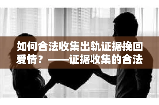 如何合法收集出轨证据挽回爱情？——证据收集的合法性与有效性解析