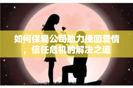 如何保爱公司助力挽回爱情，信任危机的解决之道