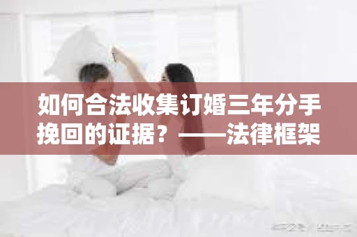 如何合法收集订婚三年分手挽回的证据？——法律框架下的有效证据收集方案