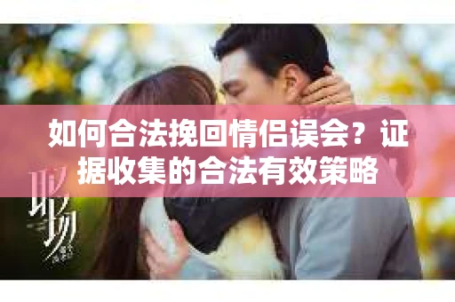 如何合法挽回情侣误会?证据收集的合法有效策略 如何合法挽回情侣误会?证据收集的合法有效策略